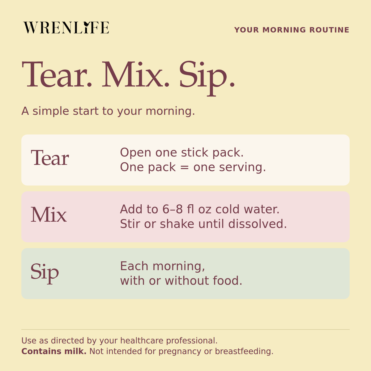 Tear. Mix. Sip. Open one Hormone Health stick pack, mix into six to eight fluid ounces of cold water and stir or shake. Take each morning with or without food, or as directed by your healthcare professional. Contains milk. Not intended for pregnancy or breastfeeding.