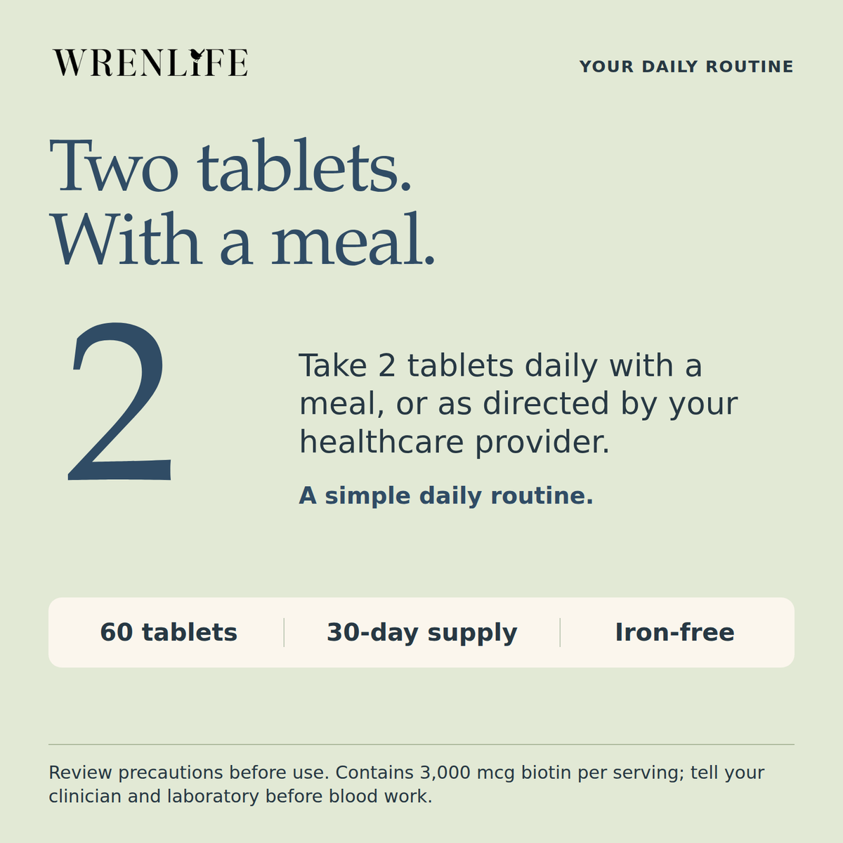 Take two Multi+ tablets daily with a meal or as directed by your healthcare provider. Sixty tablets, a thirty-day supply, iron-free. Contains three thousand micrograms of biotin per serving; tell your clinician and laboratory before blood work.