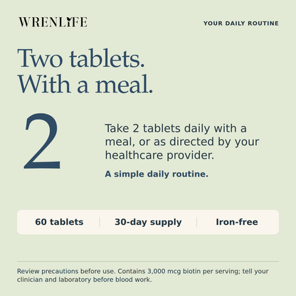 Take two Multi+ tablets daily with a meal or as directed by your healthcare provider. Sixty tablets, a thirty-day supply, iron-free. Contains three thousand micrograms of biotin per serving; tell your clinician and laboratory before blood work.