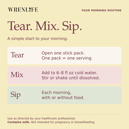 Tear. Mix. Sip. Open one Hormone Health stick pack, mix into six to eight fluid ounces of cold water and stir or shake. Take each morning with or without food, or as directed by your healthcare professional. Contains milk. Not intended for pregnancy or breastfeeding.
